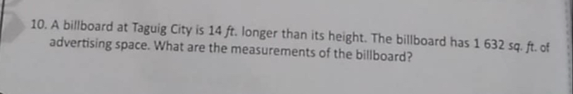 A billboard at Taguig City is 14 ft. longer than its height. The billboard has 1 632 sq. ft. of 
advertising space. What are the measurements of the billboard?