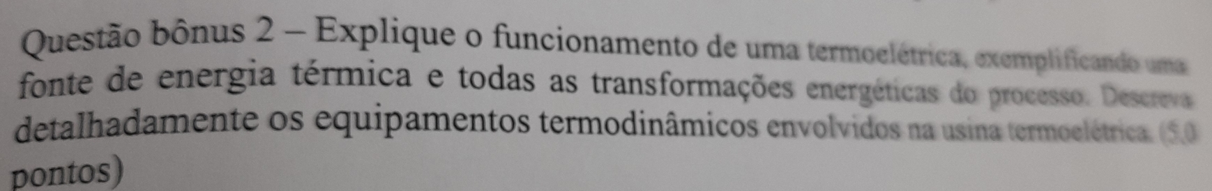 Questão bônus 2 - Explique o funcionamento de uma termoelétrica, exemplificando uma 
fonte de energia térmica e todas as transformações energéticas do processo. Descreva 
detalhadamente os equipamentos termodinâmicos envolvidos na usina termoelétrica. (5.,0 
pontos)