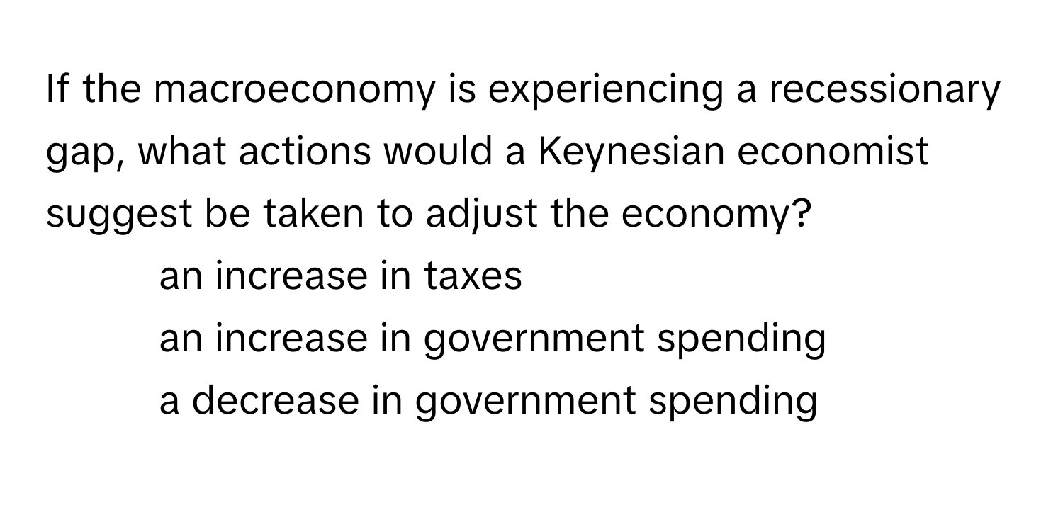 If the macroeconomy is experiencing a recessionary gap, what actions would a Keynesian economist suggest be taken to adjust the economy?

1. an increase in taxes
2. an increase in government spending
3. a decrease in government spending