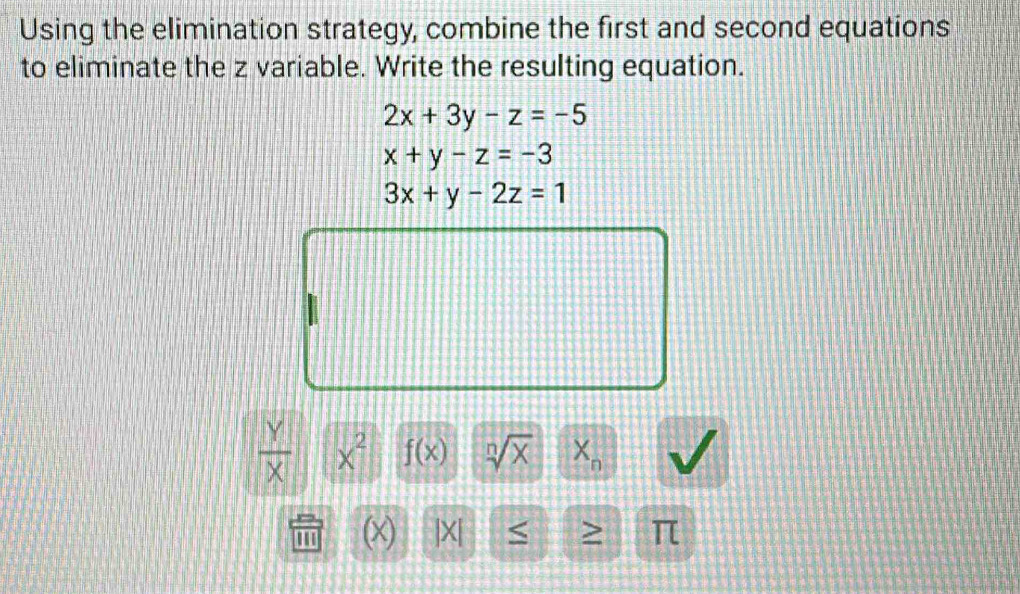 Using the elimination strategy, combine the first and second equations 
to eliminate the z variable. Write the resulting equation.
2x+3y-z=-5
x+y-z=-3
3x+y-2z=1
 Y/X  x^2 f(x) sqrt[n](x) X_n
' (x) |X| < > π