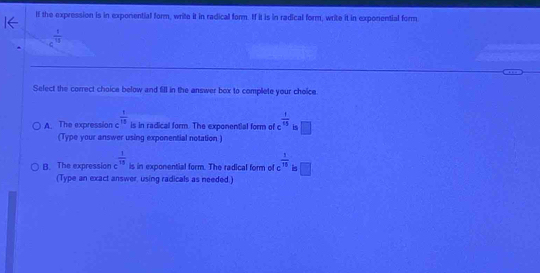 If the expression is in exponential form, write it in radical form. If it is in radical form, write it in exponential form
c^(frac 1)10
Select the correct choice below and fill in the answer box to complete your choice
A. The expression c  1/13  is in radical form. The exponential form of  1/15  is □ 
(Type your answer using exponential notation )
B. The expression c^(frac 1)15 is in exponential form. The radical form of c  1/15  is □ 
(Type an exact answer, using radicals as needed.)