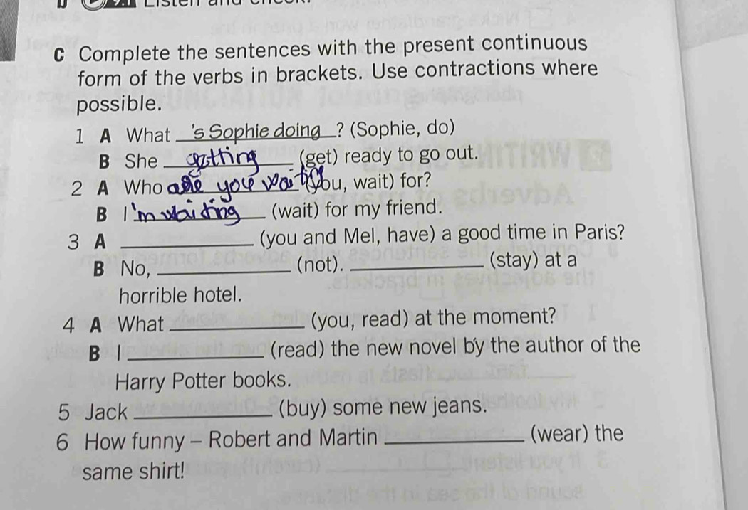 Complete the sentences with the present continuous 
form of the verbs in brackets. Use contractions where 
possible. 
1 A What _'s Sophie doing? (Sophie, do) 
B She _(get) ready to go out. 
2 A Who _(you, wait) for? 
B |_ 
(wait) for my friend. 
3 A _(you and Mel, have) a good time in Paris? 
B No, _(not). _(stay) at a 
horrible hotel. 
4 A What _(you, read) at the moment? 
B l _(read) the new novel by the author of the 
Harry Potter books. 
5 Jack _(buy) some new jeans. 
6 How funny - Robert and Martin _(wear) the 
same shirt!