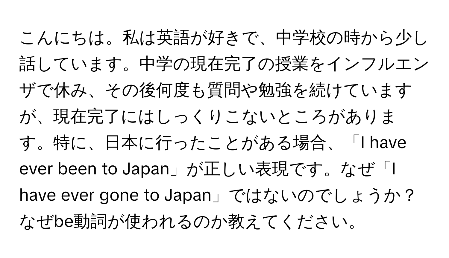 こんにちは。私は英語が好きで、中学校の時から少し話しています。中学の現在完了の授業をインフルエンザで休み、その後何度も質問や勉強を続けていますが、現在完了にはしっくりこないところがあります。特に、日本に行ったことがある場合、「I have ever been to Japan」が正しい表現です。なぜ「I have ever gone to Japan」ではないのでしょうか？なぜbe動詞が使われるのか教えてください。