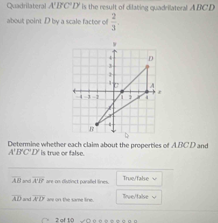 Quadrilateral A'B'C'D' is the result of dilating quadrilateral ABCD
about point D by a scale factor of  2/3 . 
Determine whether each claim about the properties of ABCD and
A'B'C'D' is true or false.
overline AB and overline A'B' are on distinct parallel lines. True/false
overline AD and overline A'D' are on the same line. True/false
2 of 10