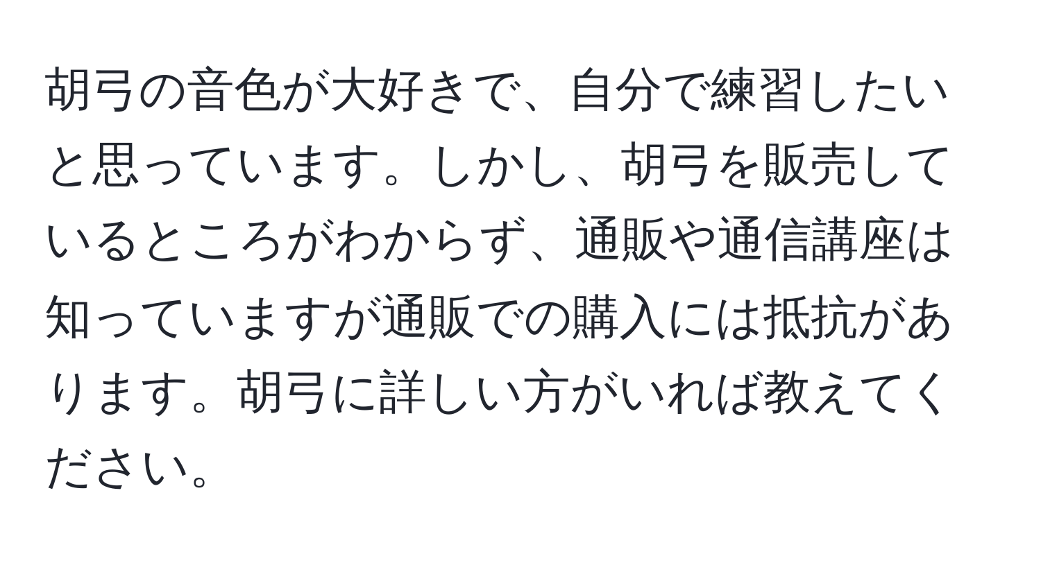 胡弓の音色が大好きで、自分で練習したいと思っています。しかし、胡弓を販売しているところがわからず、通販や通信講座は知っていますが通販での購入には抵抗があります。胡弓に詳しい方がいれば教えてください。