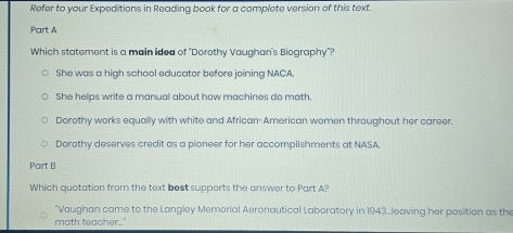 Refer to your Expeditions in Reading book for a complete version of this text.
Part A
Which statement is a main idea of "Dorothy Vaughan's Biography"?
She was a high school educator before joining NACA
She helps write a manuall about how machines do math.
Dorothy works equally with white and African-American women throughout her career.
Dorothy deserves credit as a pioneer for her accomplishments at NASA
Pairt B
Which quotation from the text best supports the answer to Part A?
*Vaughan came to the Langley Memorial Aeronautical Laboratory in 1943.Jeaving her position as the
math teacher.."