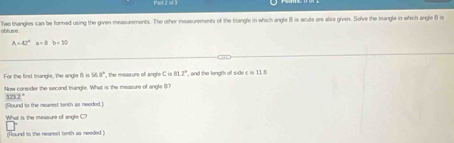 Two triangles can be formed using the given measurements. The other measurements of the triangle in which angle B is acute are also given. Solve the triangle in which angle B is 
abtuse
A=42°a=8b=10
For the first triangle, the angle B is 56.8° the measure of angle C is 81.2° , and the length of side c is 11.8. 
Now consider the second trangle. What is the measure of angle B?
123.2°
(Round to the nearest tenth as needed.) 
What is the measure of angle C? 
(Round to the nearest tenth as needed.)