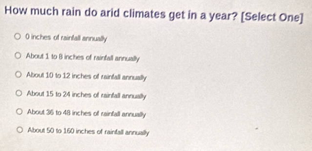 How much rain do arid climates get in a year? [Select One]
0 inches of rainfall annually
About 1 to 8 inches of rainfall annually
About 10 to 12 inches of rainfall annually
About 15 to 24 inches of rainfall annually
About 36 to 48 inches of rainfall annually
About 50 to 160 inches of rainfall annually