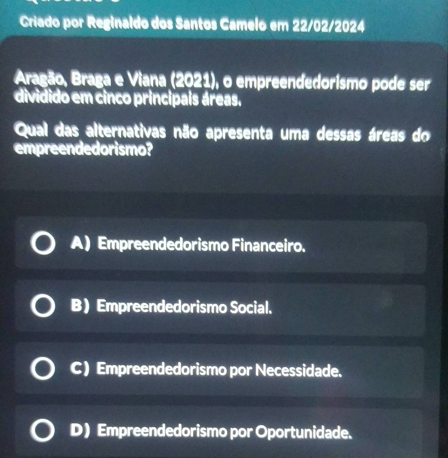 Criado por Reginaldo dos Santos Camelo em 22/02/2024
Aragão, Braga e Viana (2021), o empreendedorismo pode ser
dividido em cinco principais áreas.
Qual das alternativas não apresenta uma dessas áreas do
empreendedorismo?
A) Empreendedorismo Financeiro.
B) Empreendedorismo Social.
C) Empreendedorismo por Necessidade.
D) Empreendedorismo por Oportunidade.