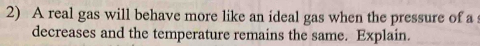 A real gas will behave more like an ideal gas when the pressure of a 
decreases and the temperature remains the same. Explain.