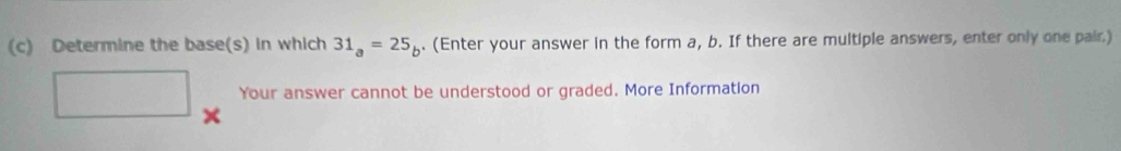 Determine the base(s) in which 31_a=25_b. (Enter your answer in the form a, b. If there are multiple answers, enter only one pair.)
r= □ /□   Your answer cannot be understood or graded. More Information