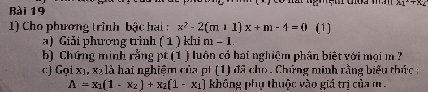 gmen thõa man x_1^(2+x_2)
Bài 19 
1) Cho phương trình bậc hai : x^2-2(m+1)x+m-4=0 (1) 
a) Giải phương trình ( 1 ) khi m=1. 
b) Chứng minh rằng pt (1 ) luôn có hai nghiệm phân biệt với mọi m ? 
c) Gọi xỉ, x₂ là hai nghiệm của pt (1) đã cho . Chứng minh rằng biểu thức :
A=x_1(1-x_2)+x_2(1-x_1) không phụ thuộc vào giá trị của m.