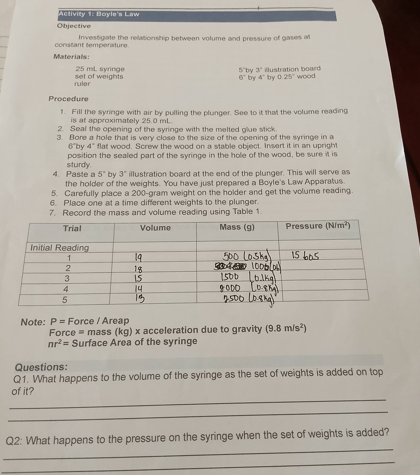 Activity 1: Boyle's Law
Objective
Investigate the relationship between volume and pressure of gases at
constant temperature.
Materials:
25 mL syringe 5'' by 3'' illustration board
set of weights 6'' by 4'' by 0.25'' wood
ruler
Procedure
1. Fill the syringe with air by pulling the plunger. See to it that the volume reading
is at approximately 25.0 mL.
2. Seal the opening of the syringe with the melted glue stick.
3. Bore a hole that is very close to the size of the opening of the syringe in a
6"by 4" flat wood. Screw the wood on a stable object. Insert it in an upright
position the sealed part of the syringe in the hole of the wood, be sure it is
sturdy.
4. Paste a 5'' by 3'' illustration board at the end of the plunger. This will serve as
the holder of the weights. You have just prepared a Boyle's Law Apparatus.
5. Carefully place a 200-gram weight on the holder and get the volume reading.
6. Place one at a time different weights to the plunger.
7. Record the mass and volume reading using Table 1.
Note: P= Force / Areap
Force = mass (kg) x acceleration due to gravity (9.8m/s^2)
nr^2= Surface Area of the syringe
Questions:
Q1. What happens to the volume of the syringe as the set of weights is added on top
_
of it?
_
_
Q2: What happens to the pressure on the syringe when the set of weights is added?
_