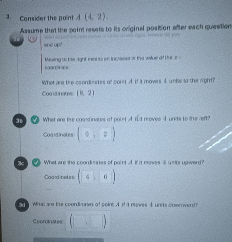 Consider the point A(4,2). 
Assume that the point resets to its original position after each question
end up?
Moving to the right means an increase in the value of the x
coordinate
What are the coordinates of point if it moves 4 units to the right?
Coordinates (8,2)
3b What are the coordinates of point A i it moves 4 units to the left?
Coordinates (0,2)
3c What are the coordinates of point A if it moves 4 units upward?
Coordinates (4, 6)
3d What are the coordinates of point A if it moves 4 units downward?
Coordinates (□ ,□ )  1/10 