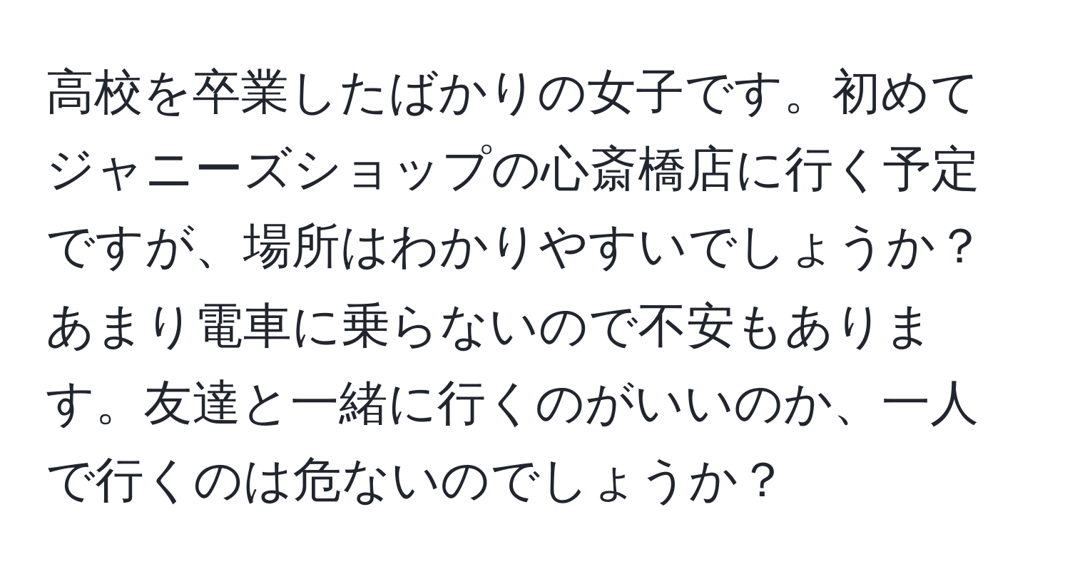 高校を卒業したばかりの女子です。初めてジャニーズショップの心斎橋店に行く予定ですが、場所はわかりやすいでしょうか？あまり電車に乗らないので不安もあります。友達と一緒に行くのがいいのか、一人で行くのは危ないのでしょうか？