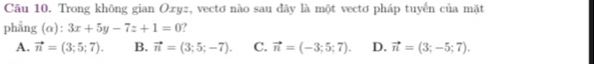 Trong không gian Oxyz, vectơ nào sau đây là một vectơ pháp tuyến của mặt
phẳng (α): 3x+5y-7z+1=0
A. vector n=(3;5;7). B. vector n=(3;5;-7). C. vector n=(-3;5;7). D. vector n=(3;-5;7).