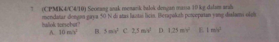 7 (CPMK4/C4/10) Seorang anak menarik balok dengan massa 10 kg dalam arah
mendatar dengan gaya 50 N di atas lantai licin. Berapakah percepatan yang dialami oleh
balok tersebut?
A. 10m/s^2 B. 5m/s^2 C. 2,5m/s^2 D. 1,25m/s^2 E. 1m/s^2