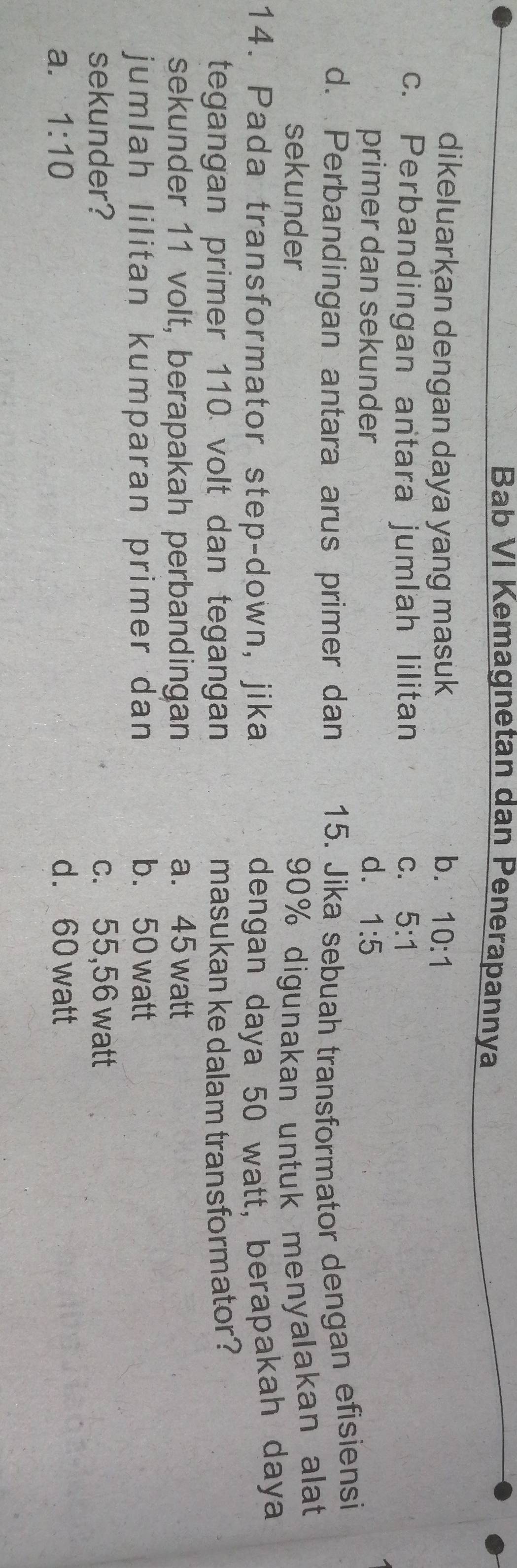 Bab VI Kemagnetan dan Penerapannya
dikeluarkan dengan daya yang masuk b. 10:1
c. Perbandingan antara jumlah lilitan C. 5:1
primer dan sekunder d. 1:5
d. Perbandingan antara arus primer dan 15. Jika sebuah transformator dengan efisiensi
sekunder 90% digunakan untuk menyalakan alat
14. Pada transformator step-down, jika dengan daya 50 watt, berapakah daya
tegangan primer 110 volt dan tegangan masukan ke dalam transformator?
sekunder 11 volt, berapakah perbandingan a. 45 watt
jumlah lilitan kumparan primer dan b. 50 watt
sekunder? c. 55,56 watt
a. 1:10 d. 60 watt