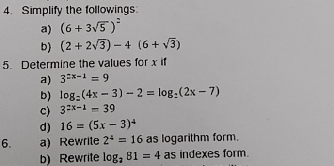 Simplify the followings: 
a) (6+3sqrt(5))^2
b) (2+2sqrt(3))-4(6+sqrt(3))
5. Determine the values for x if 
a) 3^(2x-1)=9
b) log _2(4x-3)-2=log _2(2x-7)
c) 3^(2x-1)=39
d) 16=(5x-3)^4
6. a) Rewrite 2^4=16 as logarithm form. 
b) Rewrite log _281=4 as indexes form.