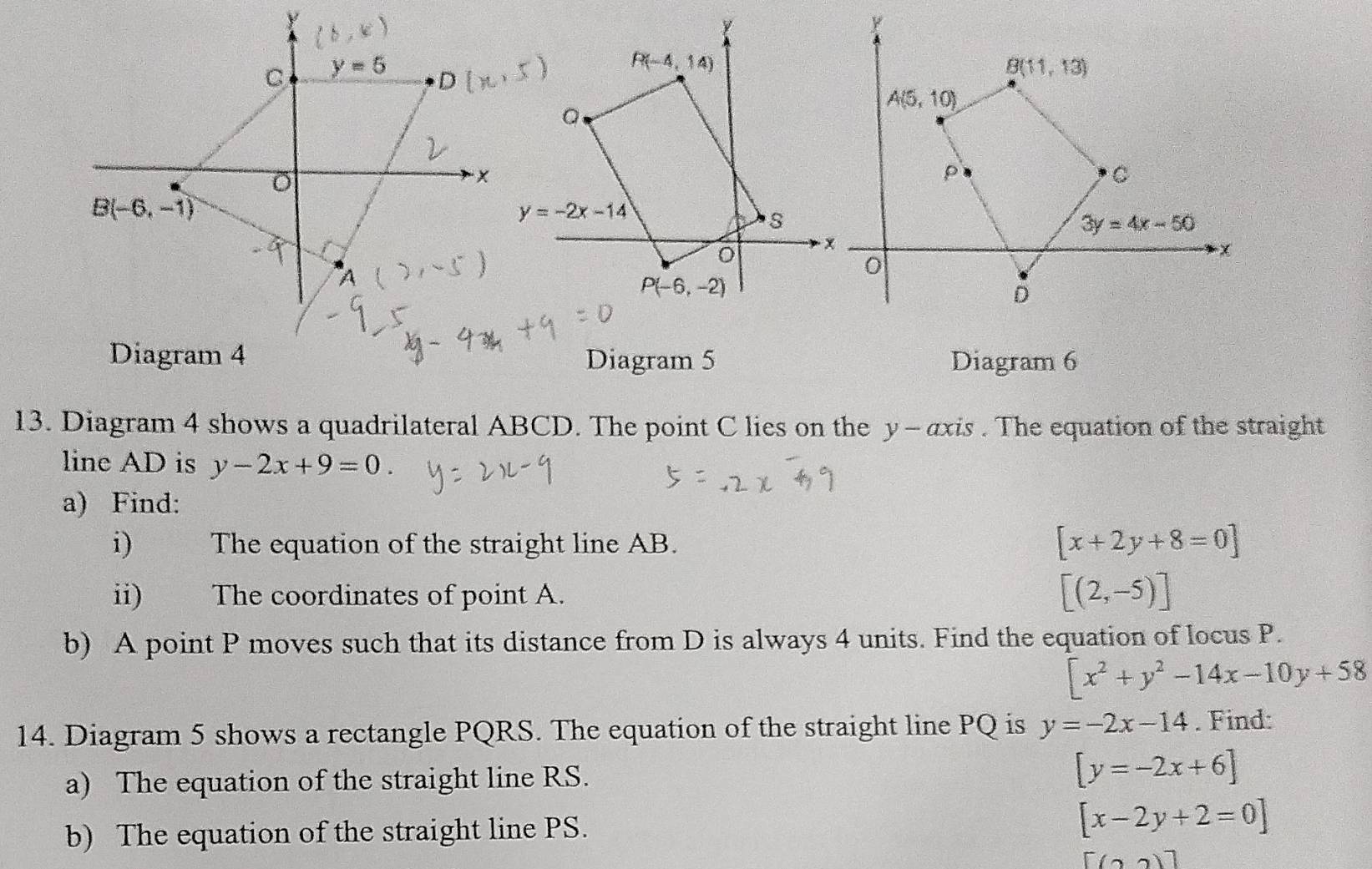 Diagram 5 Diagram 6
13. Diagram 4 shows a quadrilateral ABCD. The point C lies on the y - axis . The equation of the straight
line AD is y-2x+9=0.
a) Find:
i) The equation of the straight line AB.
[x+2y+8=0]
ii) The coordinates of point A.
[(2,-5)]
b) A point P moves such that its distance from D is always 4 units. Find the equation of locus P.
[x^2+y^2-14x-10y+58
14. Diagram 5 shows a rectangle PQRS. The equation of the straight line PQ is y=-2x-14. Find:
a) The equation of the straight line RS.
[y=-2x+6]
b) The equation of the straight line PS. [x-2y+2=0]
[(2)]