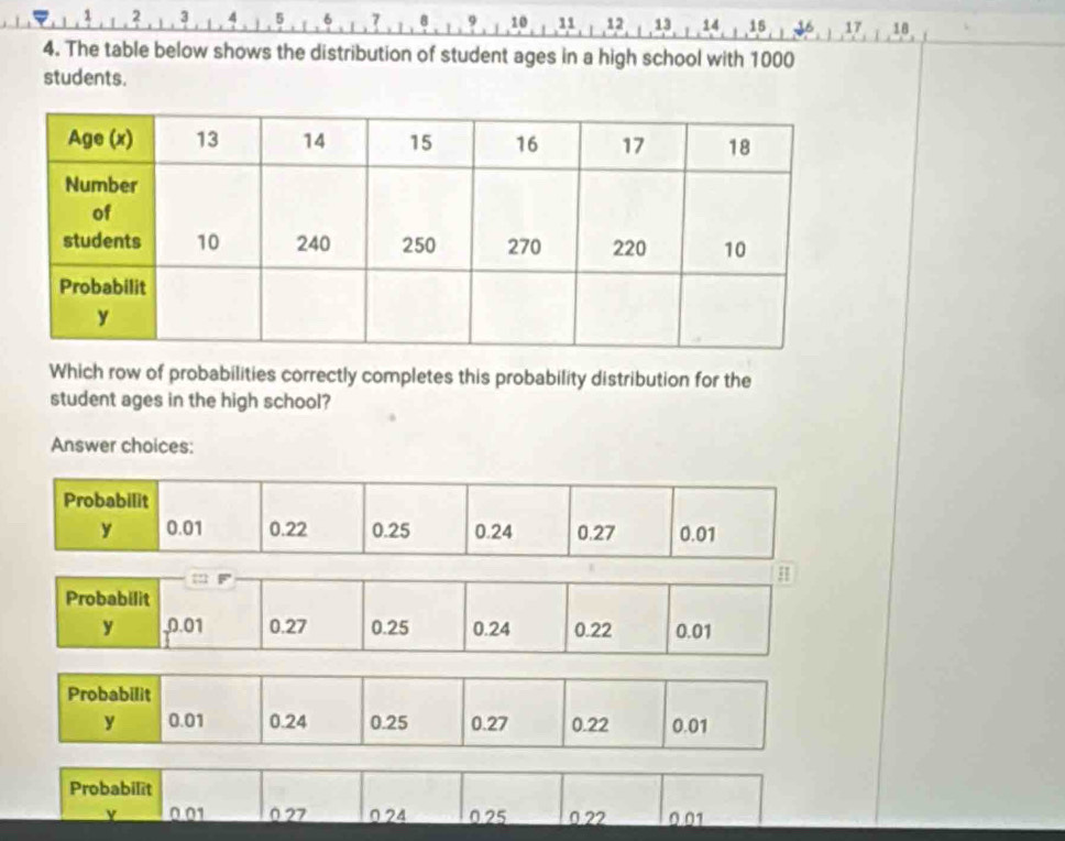 a 9 10 11 12 13 14 15 17 18
4. The table below shows the distribution of student ages in a high school with 1000
students. 
Which row of probabilities correctly completes this probability distribution for the 
student ages in the high school? 
Answer choices: 
Probabilit
0.01 0 27 024 0.25 0.22 0.01