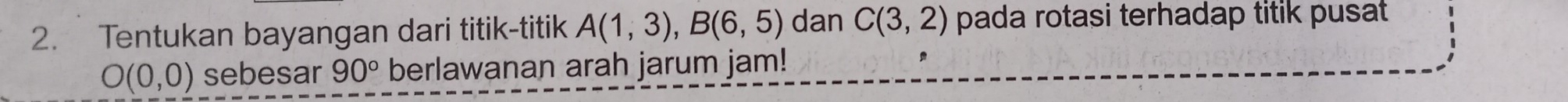 Tentukan bayangan dari titik-titik A(1,3), B(6,5) dan C(3,2) pada rotasi terhadap titik pusat
O(0,0) sebesar 90° berlawanan arah jarum jam!