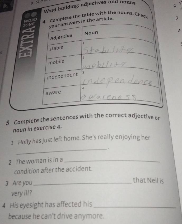 Shể T 
Word building: adjectives and nouns 
√ 
2 

worhe table with the nouns. Chec 
ZON 
3 
e 
5 Complete the sentences with the correct adjective or 
noun in exercise 4. 
1 Holly has just left home. She’s really enjoying her 
_. 
2 The woman is in a_ 
condition after the accident. 
3 Are you_ 
that Neil is 
very ill? 
4 His eyesight has affected his_ 
because he can’t drive anymore.