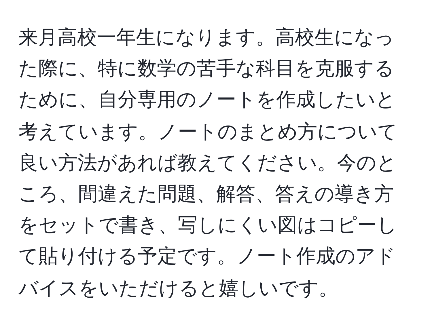 来月高校一年生になります。高校生になった際に、特に数学の苦手な科目を克服するために、自分専用のノートを作成したいと考えています。ノートのまとめ方について良い方法があれば教えてください。今のところ、間違えた問題、解答、答えの導き方をセットで書き、写しにくい図はコピーして貼り付ける予定です。ノート作成のアドバイスをいただけると嬉しいです。