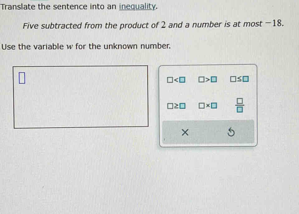 Translate the sentence into an inequality. 
Five subtracted from the product of 2 and a number is at most −18. 
Use the variable w for the unknown number. 
)
□ □
□ □ >□ □ ≤ □
□ ≥ □ □ * □  □ /□  
× 
5