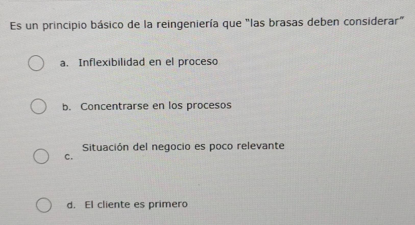 Es un principio básico de la reingeniería que “las brasas deben considerar”
a. Inflexibilidad en el proceso
b. Concentrarse en los procesos
Situación del negocio es poco relevante
C.
d. El cliente es primero