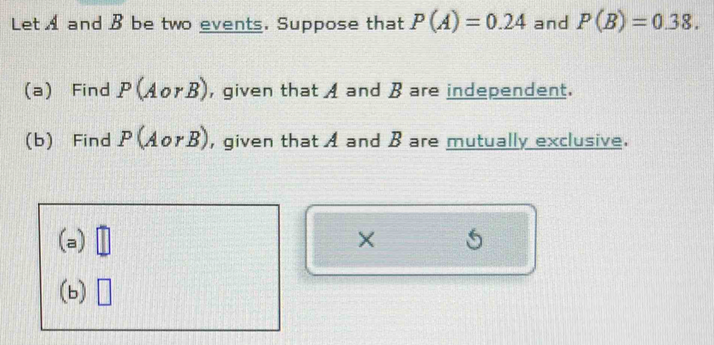 Let A and B be two events. Suppose that P(A)=0.24 and P(B)=0.38. 
(a) Find P(AorB) , given that A and B are independent. 
(b) Find P(AorB) , given that A and B are mutually exclusive. 
(a) 
(b)