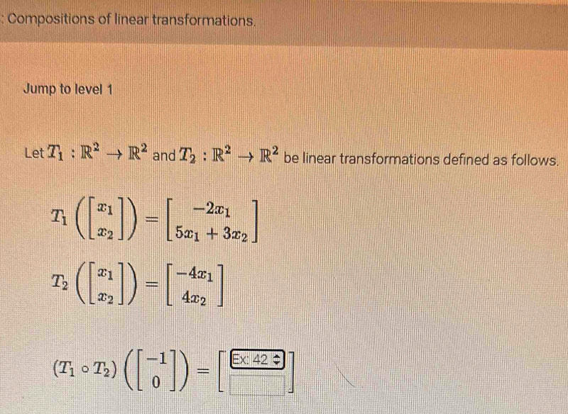 Compositions of linear transformations. 
Jump to level 1 
Let T_1:R^2to R^2 and T_2:R^2to R^2 be linear transformations defined as follows.
T_1(beginbmatrix x_1 x_2endbmatrix )=beginbmatrix -2x_1 5x_1+3x_2endbmatrix
T_2(beginbmatrix x_1 x_2endbmatrix )=beginbmatrix -4x_1 4x_2endbmatrix
(T_1circ T_2)(beginbmatrix -1 0endbmatrix )=[ Ex42?/□  ]