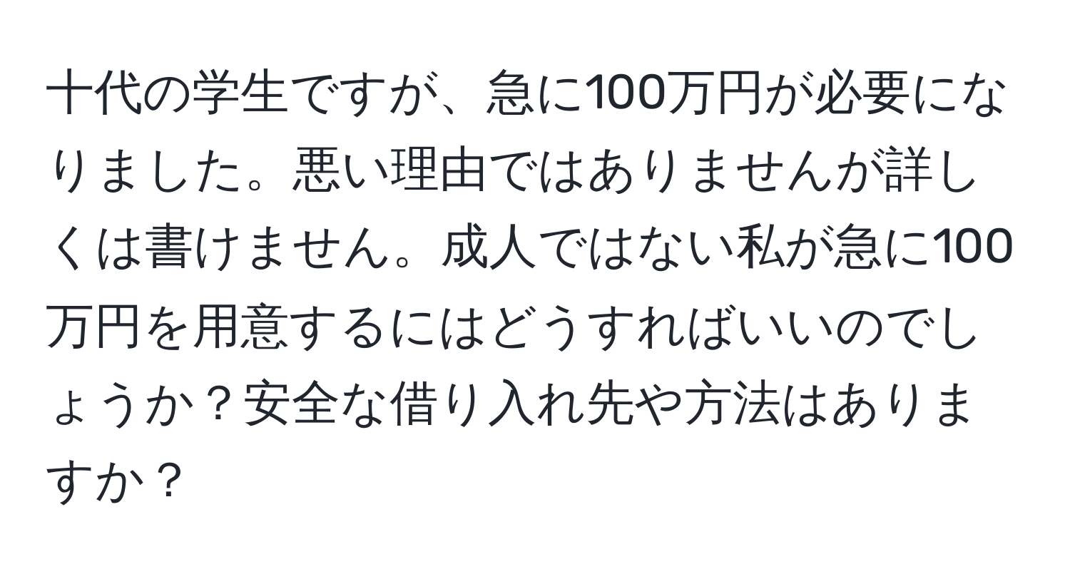 十代の学生ですが、急に100万円が必要になりました。悪い理由ではありませんが詳しくは書けません。成人ではない私が急に100万円を用意するにはどうすればいいのでしょうか？安全な借り入れ先や方法はありますか？