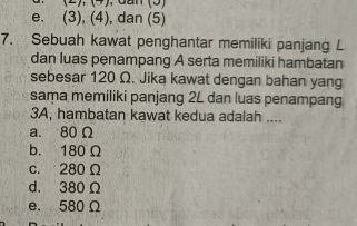 e. (3), (4), dan (5)
7. Sebuah kawat penghantar memiliki panjang L
dan luas penampang A serta memiliki hambatan
sebesar 120 Ω. Jika kawat dengan bahan yang
sama memiliki panjang 2L dan luas penampang
3A, hambatan kawat kedua adalah ....
a. 80 Ω
b. 180 Ω
c. 280Ω
d. 380Ω
e. 580 Ω