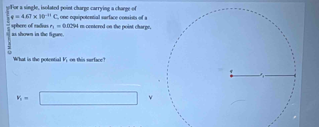 For a single, isolated point charge carrying a charge of
q=4.67* 10^(-11)C , one equipotential surface consists of a 
sphere of radius r_1=0.0294 m centered on the point charge, 
as shown in the figure. 
What is the potential V_1 on this surface?
V_1= □ v