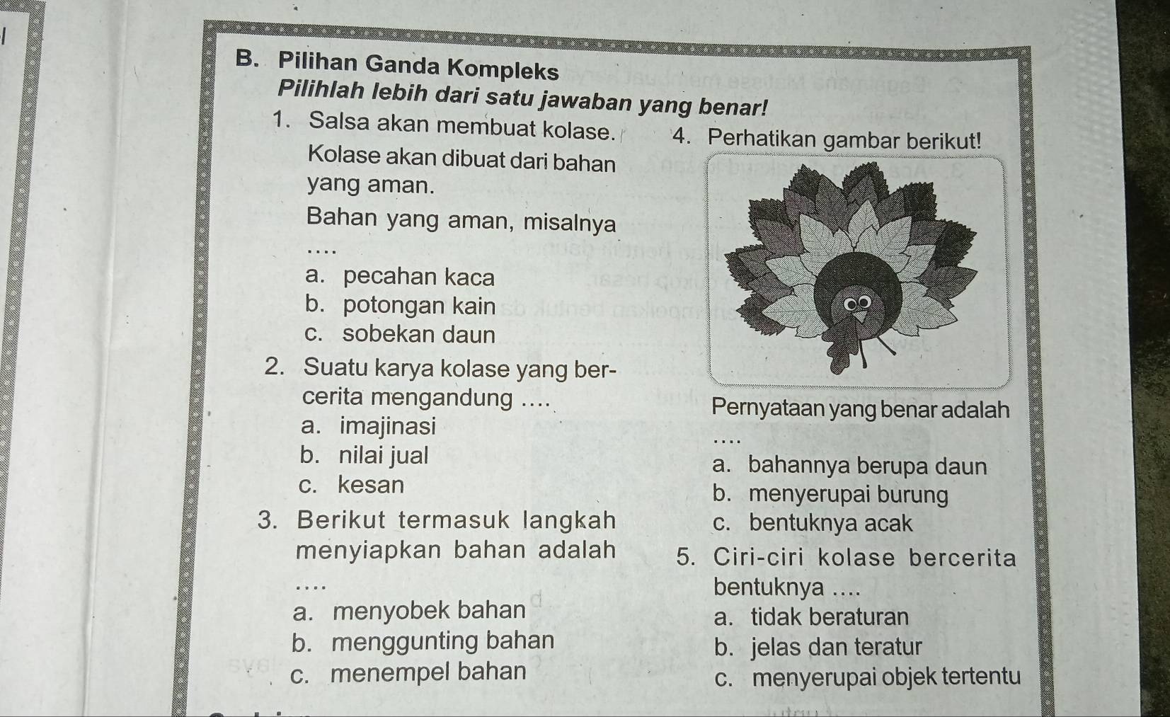 Pilihan Ganda Kompleks
Pilihlah lebih dari satu jawaban yang benar!
1. Salsa akan membuat kolase. 4. Perhatikan gambar berikut!
Kolase akan dibuat dari bahan
yang aman.
Bahan yang aman, misalnya
_
..
a. pecahan kaca
b. potongan kain
c. sobekan daun
2. Suatu karya kolase yang ber-
cerita mengandung ....
Pernyataan yang benar adalah
a. imajinasi
_
b. nilai jual a. bahannya berupa daun
c. kesan b. menyerupai burung
3. Berikut termasuk langkah c. bentuknya acak
menyiapkan bahan adalah 5. Ciri-ciri kolase bercerita
_
bentuknya ....
a. menyobek bahan a. tidak beraturan
b. menggunting bahan b. jelas dan teratur
c. menempel bahan c. menyerupai objek tertentu