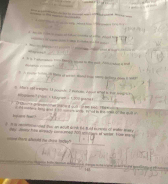 the a cptreraion is for is conced each mia surement. Roult your 
t imse to the vebrent mindred iit. 
A domans onsauds ln. About hew n 9 mesera long is k 
2. An ie o vse is medy of 5 taid ouries of w te Aboet fare 
maehers ot water cots it take to maik the him oubs . 
3 Breven flggen a2 paptel o entalsge Alral woad a ta mteura in 
_ 
#Rograda? 
_ 
4. It is 7 kilomerers from Kern's house to the mil! Absut what is that 
distanos in milss ? 
_ 
5. A cocter holds 15 liters of water. About how many gallens doee it hold? 
8. Mis's cat weighs 13 pounds. 7 ourices. About what is that weight in 
Kiograms7 (Hint: 1 kilogram = 1,000 grams)
_ 
D Quan's grandmother mace a quilt for his bed. The quill is
2.44 meters long and 1 83 maters wide. What is the area of the quill in 
_ 
aquare feet ? 
5. Ia recommended that an adult drink 64 fluid ounces of water every 
day, Josey has already consumed 700 minliters of water. How many 
_ 
more fiters should he drink today?

145