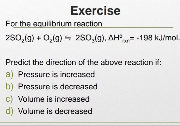 Exercise
For the equilibrium reaction
2SO_2(g)+O_2(g)=2SO_3(g), △ H°_rxn=-198kJ / m al
Predict the direction of the above reaction if:
a) Pressure is increased
b) Pressure is decreased
c) Volume is increased
d) Volume is decreased