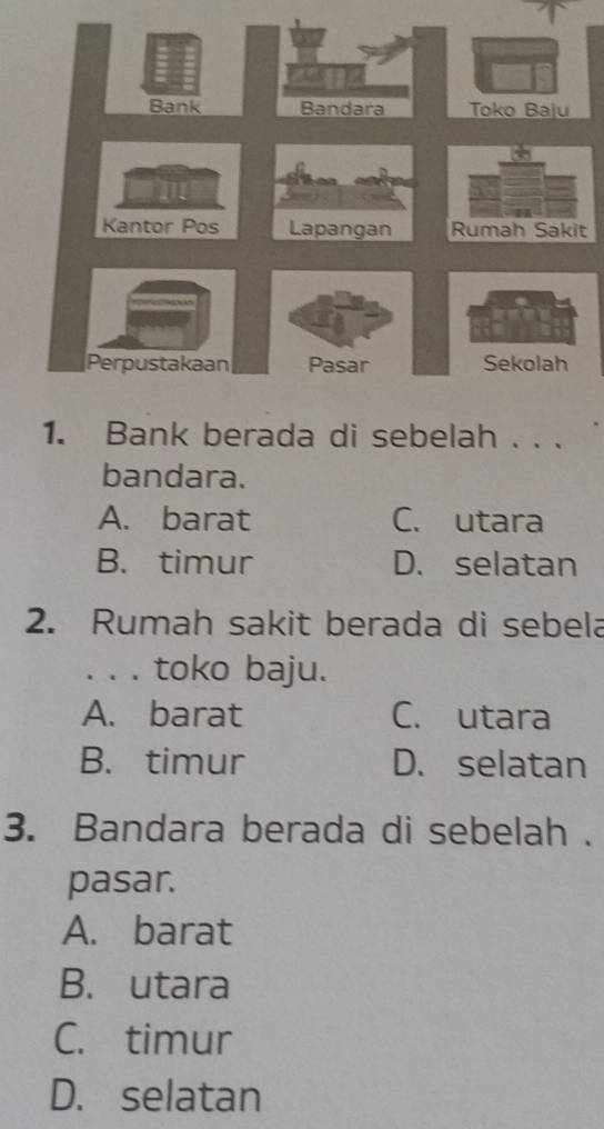 Bank Toko Baju
Kantor Pos 
Perpustakaan Pasar Sekolah
1. Bank berada di sebelah . . .
bandara.
A. barat C. utara
B. timur D. selatan
2. Rumah sakit berada di sebela
. . . toko baju.
A. barat C. utara
B. timur D. selatan
3. Bandara berada di sebelah .
pasar.
A. barat
B. utara
C. timur
D. selatan