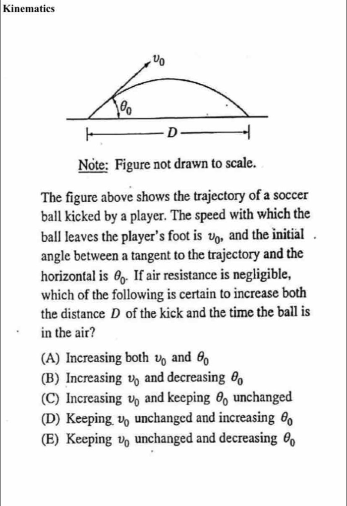 Kinematics
Note: Figure not drawn to scale.
The figure above shows the trajectory of a soccer
ball kicked by a player. The speed with which the
ball leaves the player’s foot is upsilon _0 , and the initial .
angle between a tangent to the trajectory and the
horizontal is θ _0. If air resistance is negligible,
which of the following is certain to increase both
the distance D of the kick and the time the ball is
in the air?
(A) Increasing both upsilon _0 and θ _0
(B) Increasing upsilon _0 and decreasing θ _0
(C) Increasing upsilon _0 and keeping θ _0 unchanged
(D) Keeping upsilon _0 unchanged and increasing θ _0
(E) Keeping upsilon _0 unchanged and decreasing θ _0