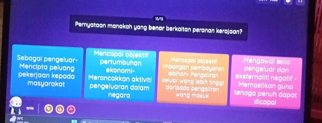 10/15 
Pernyataan manakah yang benar berkaitan peranan kerajaan? 
Mencapal objektif Mencapal objektif Mengawal sella 
Sebagai pengeluar- pertumbuhan Imbangan pembayaran pengeluar dan 
Mencipta peluang ekonomi- lebihan- Pengaliran eksternaliti negatif - 
pekerjaan kepada Merancakkan aktiviti keluar wang lebih tinggi Memastikan guna 
masyarakat pengeluaran dalam daripada pengaliran tenaga penuh dapat 
negara wang masuk dicapal