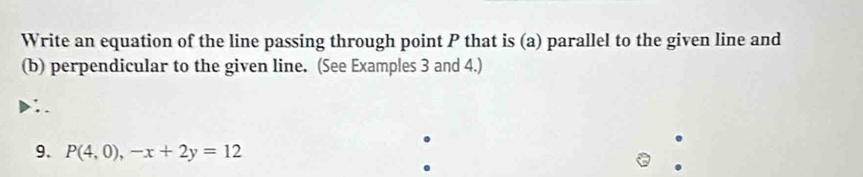 Write an equation of the line passing through point P that is (a) parallel to the given line and 
(b) perpendicular to the given line. (See Examples 3 and 4.) 
9. P(4,0),-x+2y=12