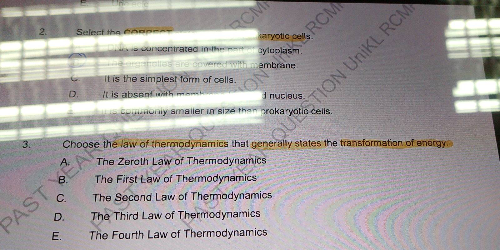 Unc acid a
2. Select the Coppect karyotic cells.
NA is concentrated in the part of cytoplasm.
The organelles are covered with membrane.
niKL RCN
It is the simplest form of cells.
D. It is absent with mem d nucleus.
is commonly smaller in size than prokaryotic cells.
3. Choose the law of thermodynamics that generally states the transformation of energy.
A. The Zeroth Law of Thermodynamics
B. The First Law of Thermodynamics
C. y The Second Law of Thermodynamics
D. The Third Law of Thermodynamics
E.€£ The Fourth Law of Thermodynamics