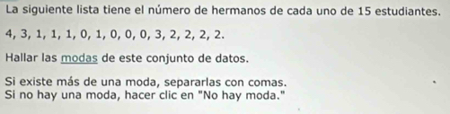 La siguiente lista tiene el número de hermanos de cada uno de 15 estudiantes.
4, 3, 1, 1, 1, 0, 1, 0, 0, 0, 3, 2, 2, 2, 2. 
Hallar las modas de este conjunto de datos. 
Si existe más de una moda, separarlas con comas. 
Si no hay una moda, hacer clic en "No hay moda."