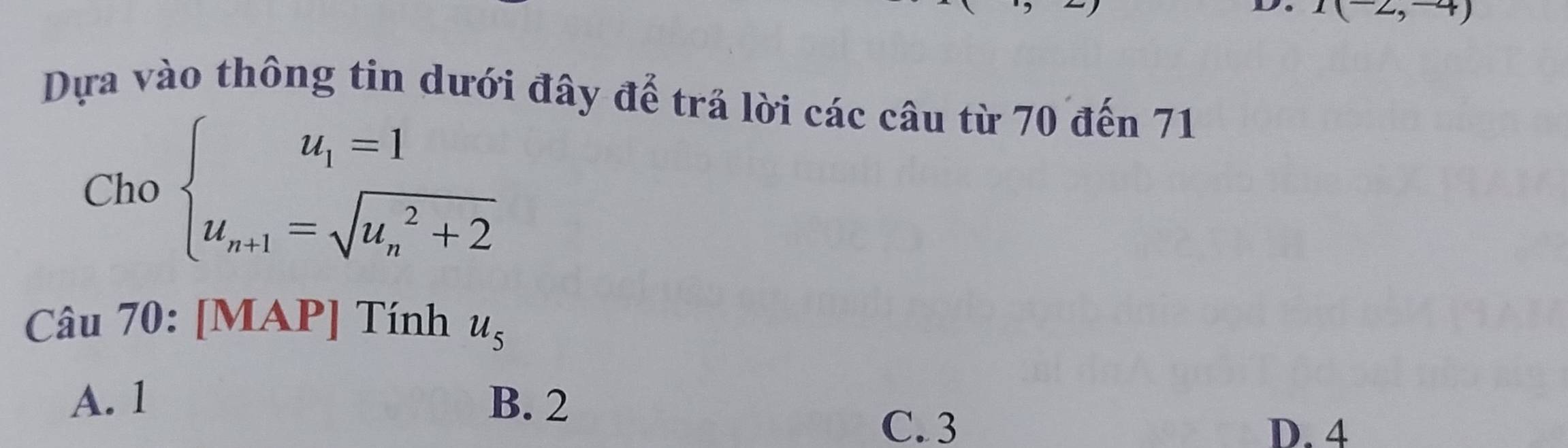 I(-2,-4)
Dựa vào thông tin dưới đây để trả lời các câu từ 70 đến 71
Cho beginarrayl u_1=1 u_n+1=sqrt (u_n)^2+2endarray.
Câu 70: [MAP] Tính u_5
A. 1 B. 2
C. 3 D. 4