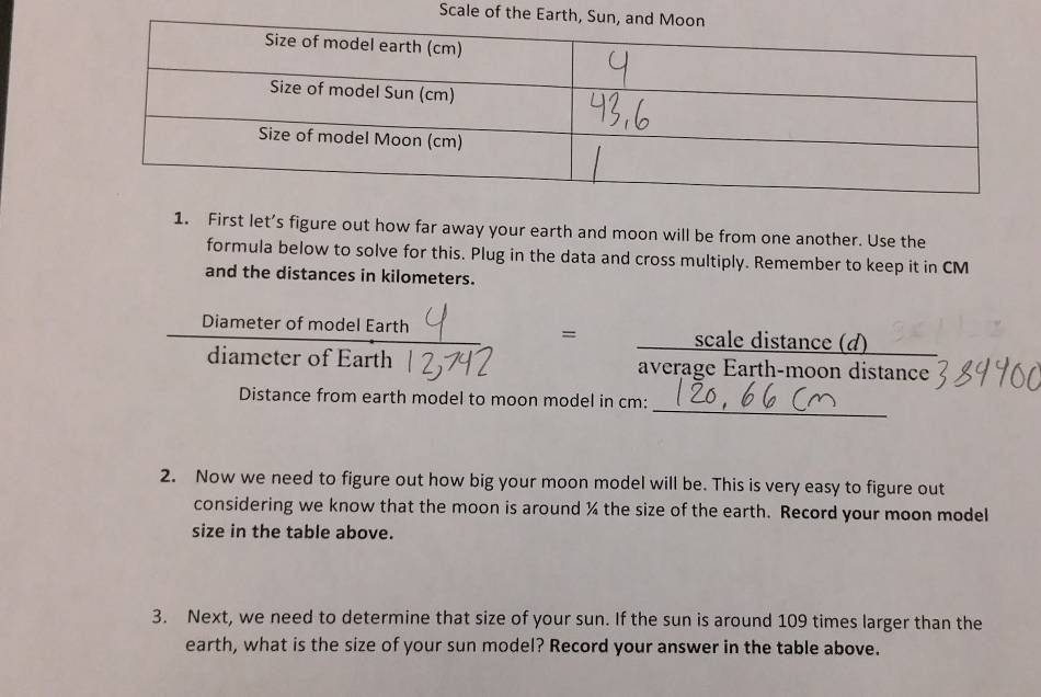 Scale of the Earth, 
1. First let’s figure out how far away your earth and moon will be from one another. Use the 
formula below to solve for this. Plug in the data and cross multiply. Remember to keep it in CM
and the distances in kilometers. 
Diameter of model Earth scale distance (d) 
= 
diameter of Earth average Earth-moon distance 
_ 
Distance from earth model to moon model in cm : 
2. Now we need to figure out how big your moon model will be. This is very easy to figure out 
considering we know that the moon is around % the size of the earth. Record your moon model 
size in the table above. 
3. Next, we need to determine that size of your sun. If the sun is around 109 times larger than the 
earth, what is the size of your sun model? Record your answer in the table above.