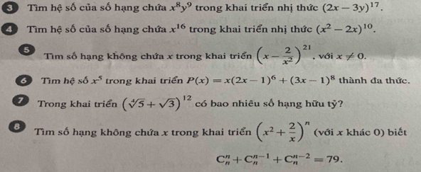 Tìm hệ số của số hạng chứa x^8y^9 trong khai triển nhị thức (2x-3y)^17. 
2 Tìm hệ số của số hạng chứa x^(16) trong khai triển nhị thức (x^2-2x)^10. 
5 Tìm số hạng không chứa x trong khai triển (x- 2/x^2 )^21 , với x!= 0. 
6 Tìm hệ sdelta x^5 trong khai triển P(x)=x(2x-1)^6+(3x-1)^8 thành đa thức. 
7 Trong khai triển (sqrt[4](5)+sqrt(3))^12 có bao nhiêu số hạng hữu tỷ? 
8 Tìm số hạng không chứa x trong khai triển (x^2+ 2/x )^n (với x khác 0) biết
C_n^n+C_n^(n-1)+C_n^(n-2)=79.