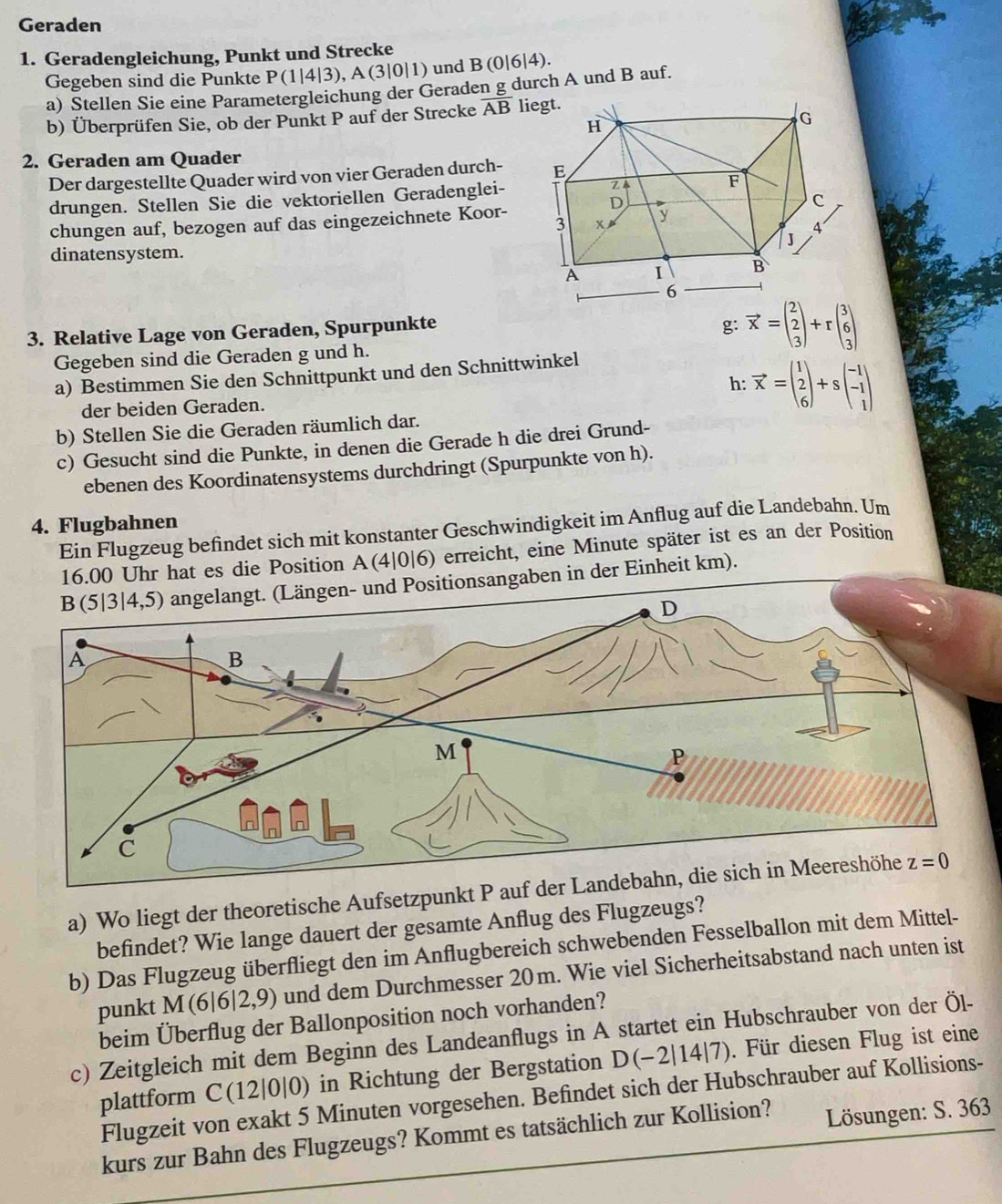 Geraden
1. Geradengleichung, Punkt und Strecke
Gegeben sind die Punkte P(1|4|3),A(3|0|1) und B(0|6 |4).
a) Stellen Sie eine Parametergleichung der Geraden g durch A und B auf.
b) Überprüfen Sie, ob der Punkt P auf der Strecke overline AB li
2. Geraden am Quader
Der dargestellte Quader wird von vier Geraden durch- 
drungen. Stellen Sie die vektoriellen Geradenglei-
chungen auf, bezogen auf das eingezeichnete Koor- 
dinatensystem.
3. Relative Lage von Geraden, Spurpunkte
g: vector x=beginpmatrix 2 2 3endpmatrix +rbeginpmatrix 3 6 3endpmatrix
Gegeben sind die Geraden g und h.
a) Bestimmen Sie den Schnittpunkt und den Schnittwinkel
der beiden Geraden. h:vector x=beginpmatrix 1 2 6endpmatrix +sbeginpmatrix -1 -1 1endpmatrix
b) Stellen Sie die Geraden räumlich dar.
c) Gesucht sind die Punkte, in denen die Gerade h die drei Grund-
ebenen des Koordinatensystems durchdringt (Spurpunkte von h).
4. Flugbahnen
Ein Flugzeug befindet sich mit konstanter Geschwindigkeit im Anflug auf die Landebahn. Um
16.00 Uhr hat es die Position A(4|0|6) erreicht, eine Minute später ist es an der Position
ositionsangaben in der Einheit km).
a) Wo liegt der theoretische Aufsetzpunkt P auf
befindet? Wie lange dauert der gesamte Anflug des Flugzeugs?
b) Das Flugzeug überfliegt den im Anflugbereich schwebenden Fesselballon mit dem Mittel-
punkt M(6|6 |2,9) und dem Durchmesser 20m. Wie viel Sicherheitsabstand nach unten ist
beim Überflug der Ballonposition noch vorhanden?
c) Zeitgleich mit dem Beginn des Landeanflugs in A startet ein Hubschrauber von der Öl-
plattform C(12|0|0) in Richtung der Bergstation D(−2|14|7). Für diesen Flug ist eine
Flugzeit von exakt 5 Minuten vorgesehen. Befindet sich der Hubschrauber auf Kollisions-
kurs zur Bahn des Flugzeugs? Kommt es tatsächlich zur Kollision?  Lösungen: S. 363