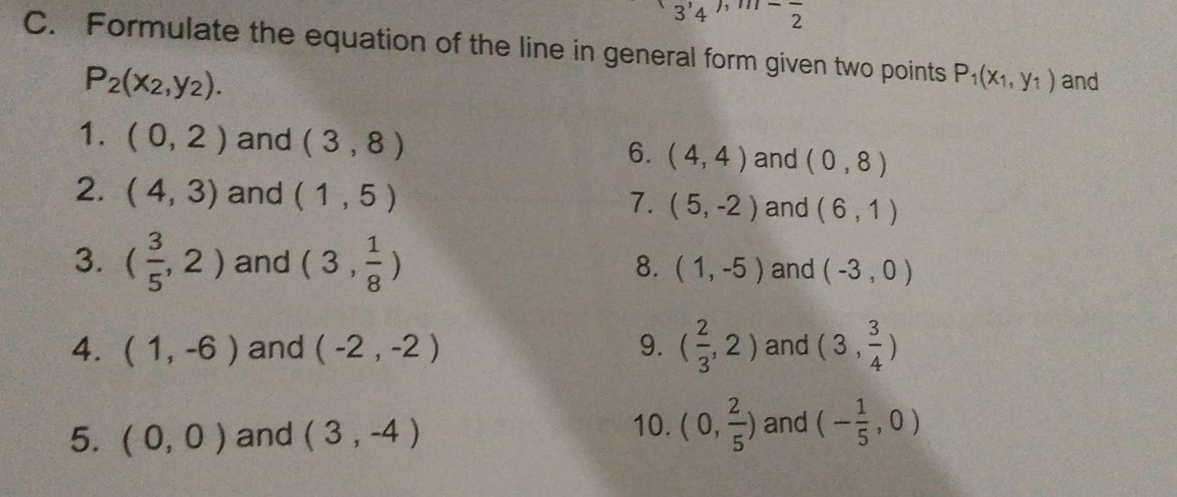 3'4' ^-overline 2 
C. Formulate the equation of the line in general form given two points P_1(x_1,y_1) and
P_2(x_2,y_2). 
1. (0,2) and (3,8) (4,4) and (0,8)
6. 
2. (4,3) and (1,5) 7. (5,-2) and (6,1)
8. 
3. ( 3/5 ,2) and (3, 1/8 ) (1,-5) and (-3,0)
4. (1,-6) and (-2,-2) 9. ( 2/3 ,2) and (3, 3/4 )
5. (0,0) and (3,-4)
10. (0, 2/5 ) and (- 1/5 ,0)