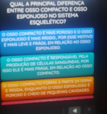 QUAL A PRINCIPAL DIFERENÇA
ENTRE OSSO COMPACTO E OSSO
ESPONJOSO NO SISTEMA
ESQUELÉTICO?
O OSSO COMPACTO É Mais POROSO E O OSSO
EspONJOSO é MAIS RÍGIdO, POR ESSE MOTIVO
é mais leve e frágil em relação ao osso
ESPONJOSO
O OSSO COMPACTO E RESPONSÁVEL PELA
Produção de célulAs SAnguíNeas, por
ISSO Ele é mais frágil Em relação ao osso
COMPACTO.
O OSSO COMPACTO FORMA A PARTE EXTERNA
E RIGIDA, ENQUANTO O OSSO ESPONJOSO E
POROSO E CHEIO DE PEQUENAS CAVIDADES.